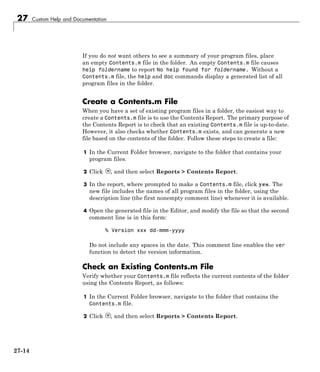 27 Custom Help and Documentation
If you do not want others to see a summary of your program files, place
an empty Contents.m file in the folder. An empty Contents.m file causes
help foldername to report No help found for foldername. Without a
Contents.m file, the help and doc commands display a generated list of all
program files in the folder.
Create a Contents.m File
When you have a set of existing program files in a folder, the easiest way to
create a Contents.m file is to use the Contents Report. The primary purpose of
the Contents Report is to check that an existing Contents.m file is up-to-date.
However, it also checks whether Contents.m exists, and can generate a new
file based on the contents of the folder. Follow these steps to create a file:
1 In the Current Folder browser, navigate to the folder that contains your
program files.
2 Click , and then select Reports > Contents Report.
3 In the report, where prompted to make a Contents.m file, click yes. The
new file includes the names of all program files in the folder, using the
description line (the first nonempty comment line) whenever it is available.
4 Open the generated file in the Editor, and modify the file so that the second
comment line is in this form:
% Version xxx dd-mmm-yyyy
Do not include any spaces in the date. This comment line enables the ver
function to detect the version information.
Check an Existing Contents.m File
Verify whether your Contents.m file reflects the current contents of the folder
using the Contents Report, as follows:
1 In the Current Folder browser, navigate to the folder that contains the
Contents.m file.
2 Click , and then select Reports > Contents Report.
27-14
 