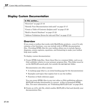 27 Custom Help and Documentation
Display Custom Documentation
In this section...
“Overview” on page 27-16
“Identify Your Documentation (info.xml)” on page 27-17
“Create a Table of Contents (helptoc.xml)” on page 27-20
“Build a Search Database” on page 27-22
“Address Validation Errors for info.xml Files” on page 27-23
Overview
If you create a toolbox that works with MathWorks products—even if it only
contains a few functions—you can include with it HTML documentation
files. Providing HTML files for your toolbox allows you to include figures,
diagrams, screen captures, equations, and formatting to make your toolbox
help more usable.
To display custom documentation:
1 Create HTML help files. Store these files in a common folder, such as an
html subfolder relative to your primary program files. This folder must be
on the MATLAB search path, but outside the matlabroot folder.
Documentation sets often contain:
• A roadmap page (that is, an initial landing page for the documentation)
• Examples and topics that explain how to use the toolbox
• Function or block reference pages
You can create HTML files in any text editor or Web publishing software.
MATLAB includes functionality to convert .m files to formatted HTML
files. For more information, see “Publishing MATLAB Code” on page 20-6.
2 Create an info.xml file, which enables MATLAB to find and identify your
documentation files.
27-16
 