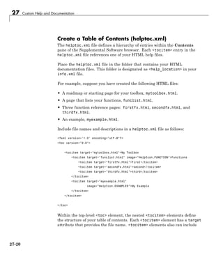 27 Custom Help and Documentation
Create a Table of Contents (helptoc.xml)
The helptoc.xml file defines a hierarchy of entries within the Contents
pane of the Supplemental Software browser. Each <tocitem> entry in the
helptoc.xml file references one of your HTML help files.
Place the helptoc.xml file in the folder that contains your HTML
documentation files. This folder is designated as <help_location> in your
info.xml file.
For example, suppose you have created the following HTML files:
• A roadmap or starting page for your toolbox, mytoolbox.html.
• A page that lists your functions, funclist.html.
• Three function reference pages: firstfx.html, secondfx.html, and
thirdfx.html.
• An example, myexample.html.
Include file names and descriptions in a helptoc.xml file as follows:
<?xml version='1.0' encoding="utf-8"?>
<toc version="2.0">
<tocitem target="mytoolbox.html">My Toolbox
<tocitem target="funclist.html" image="HelpIcon.FUNCTION">Functions
<tocitem target="firstfx.html">first</tocitem>
<tocitem target="secondfx.html">second</tocitem>
<tocitem target="thirdfx.html">third</tocitem>
</tocitem>
<tocitem target="myexample.html"
image="HelpIcon.EXAMPLES">My Example
</tocitem>
</tocitem>
</toc>
Within the top-level <toc> element, the nested <tocitem> elements define
the structure of your table of contents. Each <tocitem> element has a target
attribute that provides the file name. <tocitem> elements also can include
27-20
 