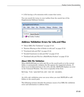 Display Custom Documentation
• A file having a cfs extension with a name that varies.
You can search for terms in your toolbox from the search bar of the
Supplemental Software browser.
Address Validation Errors for info.xml Files
• “About XML File Validation” on page 27-23
• “Entities Missing or Out of Order in info.xml” on page 27-24
• “Unrelated info.xml File” on page 27-24
• “Invalid Constructs in info.xml File” on page 27-24
• “Outdated info.xml File for a MathWorks Product” on page 27-24
About XML File Validation
When MATLAB finds an info.xml file on the search path or in the current
folder, it automatically validates the file against the supported schema. If
there is an invalid construct in the info.xml file, MATLAB displays an error
in the Command Window. The error is typically of the form:
Warning: File <yourxmlfile.xml> did not validate.
...
An info.xml validation error can occur when you start MATLAB or add
folders to the search path.
The following sections describe the primary causes of an XML file validation
error and information to address them.
27-23
 