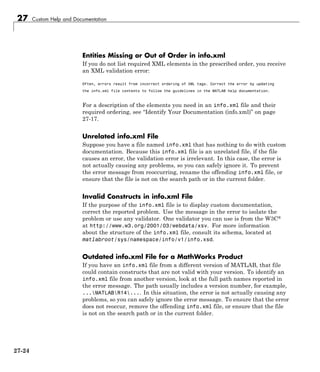 27 Custom Help and Documentation
Entities Missing or Out of Order in info.xml
If you do not list required XML elements in the prescribed order, you receive
an XML validation error:
Often, errors result from incorrect ordering of XML tags. Correct the error by updating
the info.xml file contents to follow the guidelines in the MATLAB help documentation.
For a description of the elements you need in an info.xml file and their
required ordering, see “Identify Your Documentation (info.xml)” on page
27-17.
Unrelated info.xml File
Suppose you have a file named info.xml that has nothing to do with custom
documentation. Because this info.xml file is an unrelated file, if the file
causes an error, the validation error is irrelevant. In this case, the error is
not actually causing any problems, so you can safely ignore it. To prevent
the error message from reoccurring, rename the offending info.xml file, or
ensure that the file is not on the search path or in the current folder.
Invalid Constructs in info.xml File
If the purpose of the info.xml file is to display custom documentation,
correct the reported problem. Use the message in the error to isolate the
problem or use any validator. One validator you can use is from the W3C®
at http://www.w3.org/2001/03/webdata/xsv. For more information
about the structure of the info.xml file, consult its schema, located at
matlabroot/sys/namespace/info/v1/info.xsd.
Outdated info.xml File for a MathWorks Product
If you have an info.xml file from a different version of MATLAB, that file
could contain constructs that are not valid with your version. To identify an
info.xml file from another version, look at the full path names reported in
the error message. The path usually includes a version number, for example,
...MATLABR14.... In this situation, the error is not actually causing any
problems, so you can safely ignore the error message. To ensure that the error
does not reoccur, remove the offending info.xml file, or ensure that the file
is not on the search path or in the current folder.
27-24
 