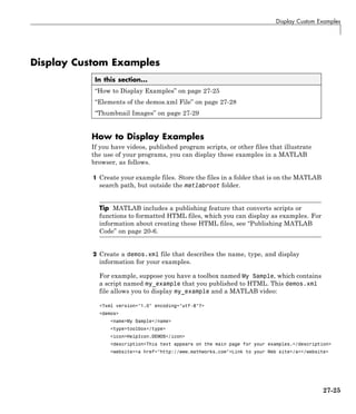 Display Custom Examples
Display Custom Examples
In this section...
“How to Display Examples” on page 27-25
“Elements of the demos.xml File” on page 27-28
“Thumbnail Images” on page 27-29
How to Display Examples
If you have videos, published program scripts, or other files that illustrate
the use of your programs, you can display these examples in a MATLAB
browser, as follows.
1 Create your example files. Store the files in a folder that is on the MATLAB
search path, but outside the matlabroot folder.
Tip MATLAB includes a publishing feature that converts scripts or
functions to formatted HTML files, which you can display as examples. For
information about creating these HTML files, see “Publishing MATLAB
Code” on page 20-6.
2 Create a demos.xml file that describes the name, type, and display
information for your examples.
For example, suppose you have a toolbox named My Sample, which contains
a script named my_example that you published to HTML. This demos.xml
file allows you to display my_example and a MATLAB video:
<?xml version="1.0" encoding="utf-8"?>
<demos>
<name>My Sample</name>
<type>toolbox</type>
<icon>HelpIcon.DEMOS</icon>
<description>This text appears on the main page for your examples.</description>
<website><a href="http://www.mathworks.com">Link to your Web site</a></website>
27-25
 
