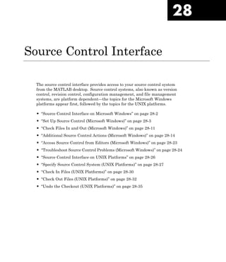 28
Source Control Interface
The source control interface provides access to your source control system
from the MATLAB desktop. Source control systems, also known as version
control, revision control, configuration management, and file management
systems, are platform dependent—the topics for the Microsoft Windows
platforms appear first, followed by the topics for the UNIX platforms.
• “Source Control Interface on Microsoft Windows” on page 28-2
• “Set Up Source Control (Microsoft Windows)” on page 28-3
• “Check Files In and Out (Microsoft Windows)” on page 28-11
• “Additional Source Control Actions (Microsoft Windows)” on page 28-14
• “Access Source Control from Editors (Microsoft Windows)” on page 28-23
• “Troubleshoot Source Control Problems (Microsoft Windows)” on page 28-24
• “Source Control Interface on UNIX Platforms” on page 28-26
• “Specify Source Control System (UNIX Platforms)” on page 28-27
• “Check In Files (UNIX Platforms)” on page 28-30
• “Check Out Files (UNIX Platforms)” on page 28-32
• “Undo the Checkout (UNIX Platforms)” on page 28-35
 