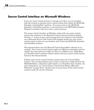 28 Source Control Interface
Source Control Interface on Microsoft Windows
If you use source control systems to manage your files, you can interface
with the systems to perform source control actions from within the MATLAB,
Simulink, and Stateflow® products. Use menu items in the MATLAB,
Simulink, or Stateflow products, or run functions in the MATLAB Command
Window to interface with your source control systems.
The source control interface on Windows works with any source control
system that conforms to the Microsoft Common Source Control standard,
Version 1.1. If your source control system does not conform to the standard,
use a Microsoft Source Code Control API wrapper product for your source
control system so that you can interface with it from the MATLAB, Simulink,
and Stateflow products.
This documentation uses the Microsoft Visual SourceSafe® software as an
example. Your source control system might use different terminology and not
support the same options or might use them in a different way. Regardless,
you should be able to perform similar actions with your source control system
based on this documentation.
Perform most source control interface actions from the Current Folder
browser. You can also perform many of these actions for a single file from the
MATLAB Editor, a Simulink model window, or a Stateflow chart window—for
more information, see “Access Source Control from Editors (Microsoft
Windows)” on page 28-23. Another way to access many of the source control
actions is with the verctrl function.
28-2
 