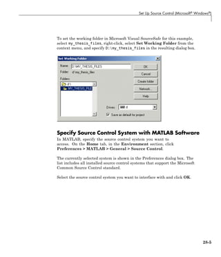 Set Up Source Control (Microsoft® Windows®)
To set the working folder in Microsoft Visual SourceSafe for this example,
select my_thesis_files, right-click, select Set Working Folder from the
context menu, and specify D:my_thesis_files in the resulting dialog box.
Specify Source Control System with MATLAB Software
In MATLAB, specify the source control system you want to
access. On the Home tab, in the Environment section, click
Preferences > MATLAB > General > Source Control.
The currently selected system is shown in the Preferences dialog box. The
list includes all installed source control systems that support the Microsoft
Common Source Control standard.
Select the source control system you want to interface with and click OK.
28-5
 