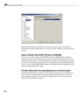 28 Source Control Interface
MATLAB remembers preferences between sessions, so you only need to
perform this action again when you want to access a different source control
system.
Source Control with 64-Bit Versions of MATLAB
If you run a 64-bit version of MATLAB and want MATLAB to interface
with your source control system, your source control system must be 64-bit
compliant. If you have a 32-bit source control system, or if you have a 64-bit
source control system running in 32-bit compatibility mode, MATLAB cannot
use it. In that event, MATLAB displays a warning about the problem in the
Source Control preference pane.
Function Alternative for Specifying Source Control System
A function alternative to select a source control system is not available, but
you can list all available source control systems using verctrl with the
all_systems argument. Use cmopts to display the name of the currently
selected source control system.
28-6
 