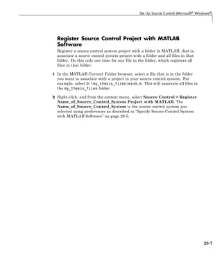 Set Up Source Control (Microsoft® Windows®)
Register Source Control Project with MATLAB
Software
Register a source control system project with a folder in MATLAB, that is,
associate a source control system project with a folder and all files in that
folder. Do this only one time for any file in the folder, which registers all
files in that folder:
1 In the MATLAB Current Folder browser, select a file that is in the folder
you want to associate with a project in your source control system. For
example, select D:my_thesis_fileswind.m. This will associate all files in
the my_thesis_files folder.
2 Right-click, and from the context menu, select Source Control > Register
Name_of_Source_Control_System Project with MATLAB. The
Name_of_Source_Control_System is the source control system you
selected using preferences as described in “Specify Source Control System
with MATLAB Software” on page 28-5.
28-7
 