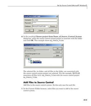 Set Up Source Control (Microsoft® Windows®)
4 In the resulting Choose project from Name_of_Source_Control_System
dialog box, select the source control system project to associate with the folder
and click OK. This example shows my_thesis_files.
The selected file, its folder, and all files in the folder, are associated with
the source control system project you selected. For the example, MATLAB
associates all files in D:my_thesis_files with the source control project
my_thesis_files.
Add Files to Source Control
Add files to the source control system. Do this only once for each file:
1 In the Current Folder browser, select files you want to add to the source
control system.
28-9
 
