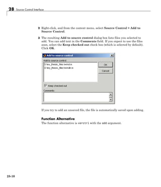 28 Source Control Interface
2 Right-click, and from the context menu, select Source Control > Add to
Source Control.
3 The resulting Add to source control dialog box lists files you selected to
add. You can add text in the Comments field. If you expect to use the files
soon, select the Keep checked out check box (which is selected by default).
Click OK.
If you try to add an unsaved file, the file is automatically saved upon adding.
Function Alternative
The function alternative is verctrl with the add argument.
28-10
 