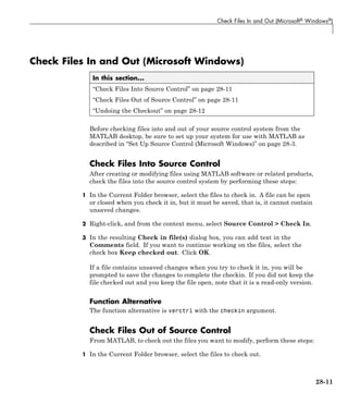 Check Files In and Out (Microsoft® Windows®)
Check Files In and Out (Microsoft Windows)
In this section...
“Check Files Into Source Control” on page 28-11
“Check Files Out of Source Control” on page 28-11
“Undoing the Checkout” on page 28-12
Before checking files into and out of your source control system from the
MATLAB desktop, be sure to set up your system for use with MATLAB as
described in “Set Up Source Control (Microsoft Windows)” on page 28-3.
Check Files Into Source Control
After creating or modifying files using MATLAB software or related products,
check the files into the source control system by performing these steps:
1 In the Current Folder browser, select the files to check in. A file can be open
or closed when you check it in, but it must be saved, that is, it cannot contain
unsaved changes.
2 Right-click, and from the context menu, select Source Control > Check In.
3 In the resulting Check in file(s) dialog box, you can add text in the
Comments field. If you want to continue working on the files, select the
check box Keep checked out. Click OK.
If a file contains unsaved changes when you try to check it in, you will be
prompted to save the changes to complete the checkin. If you did not keep the
file checked out and you keep the file open, note that it is a read-only version.
Function Alternative
The function alternative is verctrl with the checkin argument.
Check Files Out of Source Control
From MATLAB, to check out the files you want to modify, perform these steps:
1 In the Current Folder browser, select the files to check out.
28-11
 