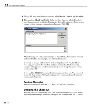 28 Source Control Interface
2 Right-click, and from the context menu, select Source Control > Check Out.
3 The resulting Check out file(s) dialog box lists files you selected to check
out. Enter comment text in the Comments field, which appears if your source
control system supports comments on checkout. Click OK.
After checking out a file, make changes to it in MATLAB or another product,
and save the file. For example, edit a file in the Editor.
If you try to change a file without first having checked it out, the file is
read-only, as seen in the title bar, and you will not be able to save any
changes. This protects you from accidentally overwriting the source control
version of the file.
If you end the MATLAB session, the file remains checked out. You can check
in the file from within MATLAB during a later session, or folder from your
source control system.
Function Alternative
The function alternative is verctrl with the checkout argument.
Undoing the Checkout
You can undo the checkout for files. The files remain checked in, and do not
have any of the changes you made since you last checked them out. To save
28-12
 