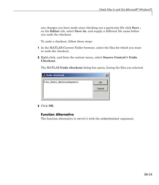 Check Files In and Out (Microsoft® Windows®)
any changes you have made since checking out a particular file click Save
on the Editor tab, select Save As, and supply a different file name before
you undo the checkout.
To undo a checkout, follow these steps:
1 In the MATLAB Current Folder browser, select the files for which you want
to undo the checkout.
2 Right-click, and from the context menu, select Source Control > Undo
Checkout.
The MATLAB Undo checkout dialog box opens, listing the files you selected.
3 Click OK.
Function Alternative
The function alternative is verctrl with the undocheckout argument.
28-13
 