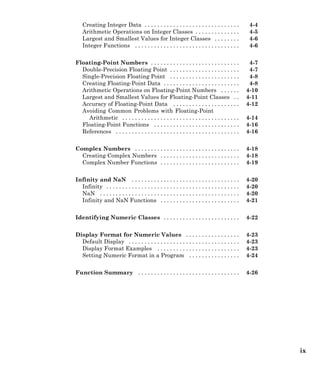 Creating Integer Data . . . . . . . . . . . . . . . . . . . . . . . . . . . . . . 4-4
Arithmetic Operations on Integer Classes . . . . . . . . . . . . . . 4-5
Largest and Smallest Values for Integer Classes . . . . . . . . 4-6
Integer Functions . . . . . . . . . . . . . . . . . . . . . . . . . . . . . . . . . 4-6
Floating-Point Numbers . . . . . . . . . . . . . . . . . . . . . . . . . . . . 4-7
Double-Precision Floating Point . . . . . . . . . . . . . . . . . . . . . . 4-7
Single-Precision Floating Point . . . . . . . . . . . . . . . . . . . . . . 4-8
Creating Floating-Point Data . . . . . . . . . . . . . . . . . . . . . . . . 4-8
Arithmetic Operations on Floating-Point Numbers . . . . . . 4-10
Largest and Smallest Values for Floating-Point Classes . . 4-11
Accuracy of Floating-Point Data . . . . . . . . . . . . . . . . . . . . . 4-12
Avoiding Common Problems with Floating-Point
Arithmetic . . . . . . . . . . . . . . . . . . . . . . . . . . . . . . . . . . . . . 4-14
Floating-Point Functions . . . . . . . . . . . . . . . . . . . . . . . . . . . 4-16
References . . . . . . . . . . . . . . . . . . . . . . . . . . . . . . . . . . . . . . . 4-16
Complex Numbers . . . . . . . . . . . . . . . . . . . . . . . . . . . . . . . . . 4-18
Creating Complex Numbers . . . . . . . . . . . . . . . . . . . . . . . . . 4-18
Complex Number Functions . . . . . . . . . . . . . . . . . . . . . . . . . 4-19
Infinity and NaN . . . . . . . . . . . . . . . . . . . . . . . . . . . . . . . . . . 4-20
Infinity . . . . . . . . . . . . . . . . . . . . . . . . . . . . . . . . . . . . . . . . . . 4-20
NaN . . . . . . . . . . . . . . . . . . . . . . . . . . . . . . . . . . . . . . . . . . . . 4-20
Infinity and NaN Functions . . . . . . . . . . . . . . . . . . . . . . . . . 4-21
Identifying Numeric Classes . . . . . . . . . . . . . . . . . . . . . . . . 4-22
Display Format for Numeric Values . . . . . . . . . . . . . . . . . 4-23
Default Display . . . . . . . . . . . . . . . . . . . . . . . . . . . . . . . . . . . 4-23
Display Format Examples . . . . . . . . . . . . . . . . . . . . . . . . . . 4-23
Setting Numeric Format in a Program . . . . . . . . . . . . . . . . 4-24
Function Summary . . . . . . . . . . . . . . . . . . . . . . . . . . . . . . . . 4-26
ix
 