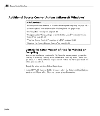 28 Source Control Interface
Additional Source Control Actions (Microsoft Windows)
In this section...
“Getting the Latest Version of Files for Viewing or Compiling” on page 28-14
“Removing Files from the Source Control System” on page 28-15
“Showing File History” on page 28-16
“Comparing the Working Copy of a File to the Latest Version in Source
Control” on page 28-18
“Viewing Source Control Properties of a File” on page 28-20
“Starting the Source Control System” on page 28-21
Getting the Latest Version of Files for Viewing or
Compiling
You can get the latest version of a file from the source control system for
viewing or running. Getting a file differs from checking it out. When you
get a file, it is write protected so you cannot edit it, but when you check out
a file, you can edit it.
To get the latest version, follow these steps:
1 In the MATLAB Current Folder browser, select the folders or files that you
want to get. If you select files, you cannot select folders too.
28-14
 