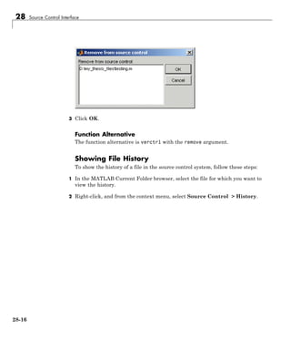 28 Source Control Interface
3 Click OK.
Function Alternative
The function alternative is verctrl with the remove argument.
Showing File History
To show the history of a file in the source control system, follow these steps:
1 In the MATLAB Current Folder browser, select the file for which you want to
view the history.
2 Right-click, and from the context menu, select Source Control > History.
28-16
 