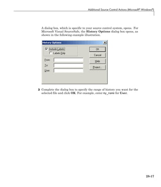 Additional Source Control Actions (Microsoft® Windows®)
A dialog box, which is specific to your source control system, opens. For
Microsoft Visual SourceSafe, the History Options dialog box opens, as
shown in the following example illustration.
3 Complete the dialog box to specify the range of history you want for the
selected file and click OK. For example, enter my_name for User.
28-17
 