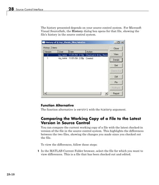 28 Source Control Interface
The history presented depends on your source control system. For Microsoft
Visual SourceSafe, the History dialog box opens for that file, showing the
file’s history in the source control system.
Function Alternative
The function alternative is verctrl with the history argument.
Comparing the Working Copy of a File to the Latest
Version in Source Control
You can compare the current working copy of a file with the latest checked-in
version of the file in the source control system. This highlights the differences
between the two files, showing the changes you made since you checked out
the file.
To view the differences, follow these steps:
1 In the MATLAB Current Folder browser, select the file for which you want to
view differences. This is a file that has been checked out and edited.
28-18
 