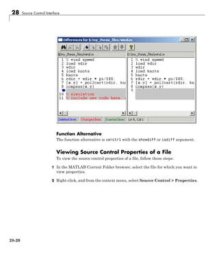 28 Source Control Interface
Function Alternative
The function alternative is verctrl with the showdiff or isdiff argument.
Viewing Source Control Properties of a File
To view the source control properties of a file, follow these steps:
1 In the MATLAB Current Folder browser, select the file for which you want to
view properties.
2 Right-click, and from the context menu, select Source Control > Properties.
28-20
 