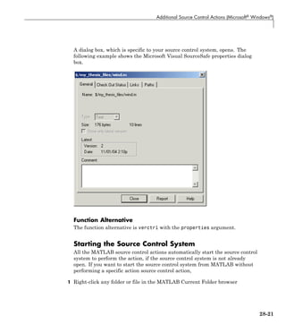 Additional Source Control Actions (Microsoft® Windows®)
A dialog box, which is specific to your source control system, opens. The
following example shows the Microsoft Visual SourceSafe properties dialog
box.
Function Alternative
The function alternative is verctrl with the properties argument.
Starting the Source Control System
All the MATLAB source control actions automatically start the source control
system to perform the action, if the source control system is not already
open. If you want to start the source control system from MATLAB without
performing a specific action source control action,
1 Right-click any folder or file in the MATLAB Current Folder browser
28-21
 