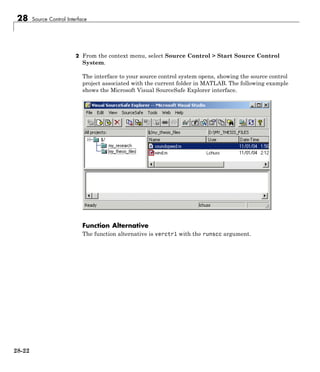 28 Source Control Interface
2 From the context menu, select Source Control > Start Source Control
System.
The interface to your source control system opens, showing the source control
project associated with the current folder in MATLAB. The following example
shows the Microsoft Visual SourceSafe Explorer interface.
Function Alternative
The function alternative is verctrl with the runscc argument.
28-22
 