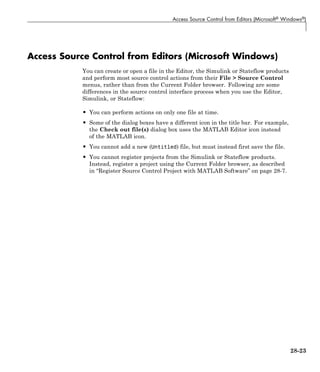 Access Source Control from Editors (Microsoft® Windows®)
Access Source Control from Editors (Microsoft Windows)
You can create or open a file in the Editor, the Simulink or Stateflow products
and perform most source control actions from their File > Source Control
menus, rather than from the Current Folder browser. Following are some
differences in the source control interface process when you use the Editor,
Simulink, or Stateflow:
• You can perform actions on only one file at time.
• Some of the dialog boxes have a different icon in the title bar. For example,
the Check out file(s) dialog box uses the MATLAB Editor icon instead
of the MATLAB icon.
• You cannot add a new (Untitled) file, but must instead first save the file.
• You cannot register projects from the Simulink or Stateflow products.
Instead, register a project using the Current Folder browser, as described
in “Register Source Control Project with MATLAB Software” on page 28-7.
28-23
 