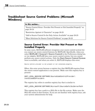 28 Source Control Interface
Troubleshoot Source Control Problems (Microsoft
Windows)
In this section...
“Source Control Error: Provider Not Present or Not Installed Properly” on
page 28-24
“Restriction Against @ Character” on page 28-25
“Add to Source Control Is the Only Action Available” on page 28-25
“More Solutions for Source Control Problems” on page 28-25
Source Control Error: Provider Not Present or Not
Installed Properly
In some cases, MATLAB software recognizes your source control system but
you cannot use source control features for MATLAB. Specifically, when you
select MATLAB > General > Source Control in the Preferences dialog box,
or run cmopts, MATLAB lists your source control system, but you cannot
perform any source control actions. Only the Start Source Control System
item is available, and when you select it, MATLAB displays this error:
Source control provider is not present or not installed properly.
Often, this error occurs because a registry key that MATLAB requires from
the source control application is not present. Make sure this registry key is
present:
HKEY_LOCAL_MACHINESOFTWARESourceCodeControlProvider
InstalledSCCProviders
The registry key refers to another registry key that is similar to
HKEY_LOCAL_MACHINESOFTWAREMicrosoftSourceSafeSccServerPath
This registry key has a path to a DLL-file in the file system. Make sure the
DLL-file exists in that location. If you are not familiar with registry keys, ask
your system administrator for help.
28-24
 