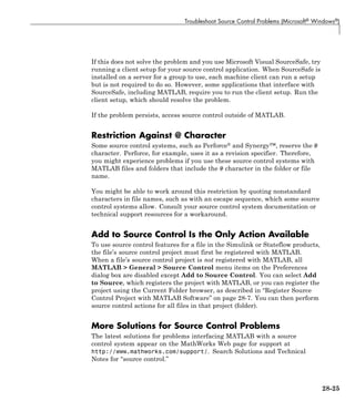 Troubleshoot Source Control Problems (Microsoft® Windows®)
If this does not solve the problem and you use Microsoft Visual SourceSafe, try
running a client setup for your source control application. When SourceSafe is
installed on a server for a group to use, each machine client can run a setup
but is not required to do so. However, some applications that interface with
SourceSafe, including MATLAB, require you to run the client setup. Run the
client setup, which should resolve the problem.
If the problem persists, access source control outside of MATLAB.
Restriction Against @ Character
Some source control systems, such as Perforce® and Synergy™, reserve the @
character. Perforce, for example, uses it as a revision specifier. Therefore,
you might experience problems if you use these source control systems with
MATLAB files and folders that include the @ character in the folder or file
name.
You might be able to work around this restriction by quoting nonstandard
characters in file names, such as with an escape sequence, which some source
control systems allow. Consult your source control system documentation or
technical support resources for a workaround.
Add to Source Control Is the Only Action Available
To use source control features for a file in the Simulink or Stateflow products,
the file’s source control project must first be registered with MATLAB.
When a file’s source control project is not registered with MATLAB, all
MATLAB > General > Source Control menu items on the Preferences
dialog box are disabled except Add to Source Control. You can select Add
to Source, which registers the project with MATLAB, or you can register the
project using the Current Folder browser, as described in “Register Source
Control Project with MATLAB Software” on page 28-7. You can then perform
source control actions for all files in that project (folder).
More Solutions for Source Control Problems
The latest solutions for problems interfacing MATLAB with a source
control system appear on the MathWorks Web page for support at
http://www.mathworks.com/support/. Search Solutions and Technical
Notes for “source control.”
28-25
 