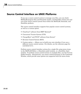28 Source Control Interface
Source Control Interface on UNIX Platforms
If you use a source control system to manage your files, you can check
MATLAB program files and Simulink models, and Stateflow charts into and
out of the source control system from within the MATLAB, Simulink, and
Stateflow products.
The source control interface supports four popular source control systems,
as well as a custom option:
• ClearCase® software from IBM® Rational®
• Concurrent Version System (CVS)
• ChangeMan® and PVCS® software from Serena®
• Revision Control System (RCS)
• Custom option — Allows you to build your own interface if you use a
different source control system. For details, see the reference page for
customverctrl.
Perform source control interface actions for a single file using menu items
in the MATLAB Editor, a Simulink model window, or a Stateflow chart
window. To perform source control actions on multiple files, use the Current
Folder browser. Alternatively, run source control functions in the Command
Window, which provide some options not supported with the menu items.
28-26
 