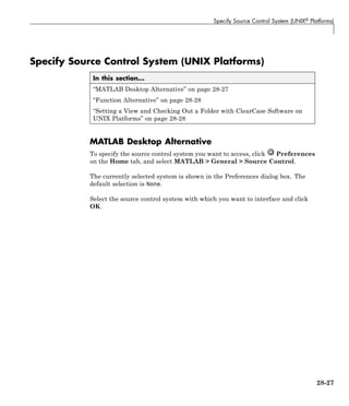 Specify Source Control System (UNIX® Platforms)
Specify Source Control System (UNIX Platforms)
In this section...
“MATLAB Desktop Alternative” on page 28-27
“Function Alternative” on page 28-28
“Setting a View and Checking Out a Folder with ClearCase Software on
UNIX Platforms” on page 28-28
MATLAB Desktop Alternative
To specify the source control system you want to access, click Preferences
on the Home tab, and select MATLAB > General > Source Control.
The currently selected system is shown in the Preferences dialog box. The
default selection is None.
Select the source control system with which you want to interface and click
OK.
28-27
 