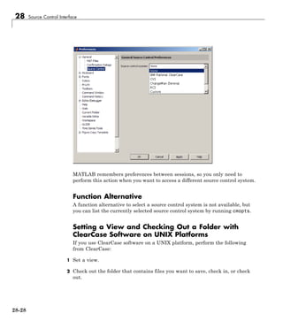28 Source Control Interface
MATLAB remembers preferences between sessions, so you only need to
perform this action when you want to access a different source control system.
Function Alternative
A function alternative to select a source control system is not available, but
you can list the currently selected source control system by running cmopts.
Setting a View and Checking Out a Folder with
ClearCase Software on UNIX Platforms
If you use ClearCase software on a UNIX platform, perform the following
from ClearCase:
1 Set a view.
2 Check out the folder that contains files you want to save, check in, or check
out.
28-28
 