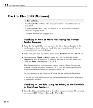 28 Source Control Interface
Check In Files (UNIX Platforms)
In this section...
“Checking In One or More Files Using the Current Folder Browser” on
page 28-30
“Checking In One File Using the Editor, or the Simulink or Stateflow
Products” on page 28-30
“Function Alternative” on page 28-31
Checking In One or More Files Using the Current
Folder Browser
1 From the Current Folder browser, select the file or files to check in. A file
can be open or closed when you check it in, but it must be saved, that is,
it cannot contain unsaved changes.
2 Right-click, and from the context menu, select Source Control > Check In.
3 In the resulting Check in file(s) dialog box, you can add text in the
Comments field. If you want to continue working on the files, select the
check box Keep checked out. Click OK.
The files are checked into the source control system. If any file contains
unsaved changes when you try to check it in, you will be prompted to and
must then save the changes to complete the checkin.
An error appears in the Command Window if a file is already checked in.
If you did not keep a file checked out and you keep that file open, note that it
is a read-only version.
Checking In One File Using the Editor, or the Simulink
or Stateflow Products
1 From the Editor, or the Simulink or Stateflow products, with the file open and
saved, select File > Source Control > Check In.
28-30
 