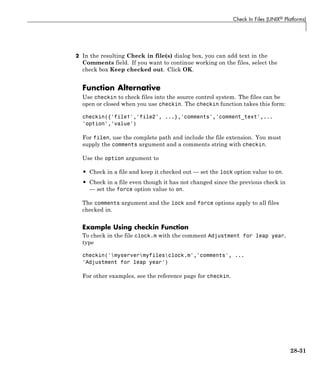 Check In Files (UNIX® Platforms)
2 In the resulting Check in file(s) dialog box, you can add text in the
Comments field. If you want to continue working on the files, select the
check box Keep checked out. Click OK.
Function Alternative
Use checkin to check files into the source control system. The files can be
open or closed when you use checkin. The checkin function takes this form:
checkin({'file1','file2', ...},'comments','comment_text',...
'option','value')
For filen, use the complete path and include the file extension. You must
supply the comments argument and a comments string with checkin.
Use the option argument to
• Check in a file and keep it checked out — set the lock option value to on.
• Check in a file even though it has not changed since the previous check in
— set the force option value to on.
The comments argument and the lock and force options apply to all files
checked in.
Example Using checkin Function
To check in the file clock.m with the comment Adjustment for leap year,
type
checkin('myservermyfilesclock.m','comments', ...
'Adjustment for leap year')
For other examples, see the reference page for checkin.
28-31
 