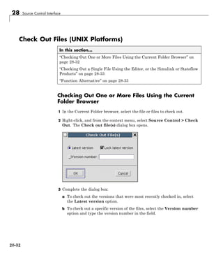 28 Source Control Interface
Check Out Files (UNIX Platforms)
In this section...
“Checking Out One or More Files Using the Current Folder Browser” on
page 28-32
“Checking Out a Single File Using the Editor, or the Simulink or Stateflow
Products” on page 28-33
“Function Alternative” on page 28-33
Checking Out One or More Files Using the Current
Folder Browser
1 In the Current Folder browser, select the file or files to check out.
2 Right-click, and from the context menu, select Source Control > Check
Out. The Check out file(s) dialog box opens.
3 Complete the dialog box:
a To check out the versions that were most recently checked in, select
the Latest version option.
b To check out a specific version of the files, select the Version number
option and type the version number in the field.
28-32
 