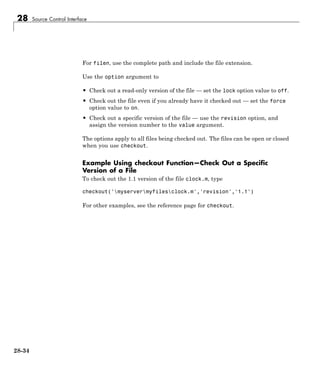 28 Source Control Interface
For filen, use the complete path and include the file extension.
Use the option argument to
• Check out a read-only version of the file — set the lock option value to off.
• Check out the file even if you already have it checked out — set the force
option value to on.
• Check out a specific version of the file — use the revision option, and
assign the version number to the value argument.
The options apply to all files being checked out. The files can be open or closed
when you use checkout.
Example Using checkout Function—Check Out a Specific
Version of a File
To check out the 1.1 version of the file clock.m, type
checkout('myservermyfilesclock.m','revision','1.1')
For other examples, see the reference page for checkout.
28-34
 