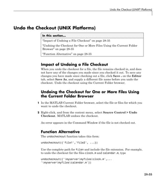 Undo the Checkout (UNIX® Platforms)
Undo the Checkout (UNIX Platforms)
In this section...
“Impact of Undoing a File Checkout” on page 28-35
“Undoing the Checkout for One or More Files Using the Current Folder
Browser” on page 28-35
“Function Alternative” on page 28-35
Impact of Undoing a File Checkout
When you undo the checkout for a file, the file remains checked in, and does
not have any of the changes you made since you checked it out. To save any
changes you have made since checking out a file, click Save on the Editor
tab, select Save As, and supply a different file name before you undo the
checkout. Undo the checkout using the Current Folder browser.
Undoing the Checkout for One or More Files Using
the Current Folder Browser
1 In the MATLAB Current Folder browser, select the file or files for which you
want to undo the checkout.
2 Right-click, and from the context menu, select Source Control > Undo
Checkout. MATLAB undoes the checkout.
An error appears in the Command Window if the file is not checked out.
Function Alternative
The undocheckout function takes this form:
undocheckout({'file1','file2', ...})
Use the complete path for filen and include the file extension. For example,
to undo the checkout for the files clock.m and calendar.m, type
undocheckout({'myservermyfilesclock.m',...
'myservermyfilescalendar.m'})
28-35
 