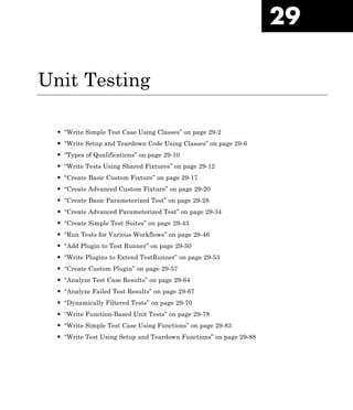 29
Unit Testing
• “Write Simple Test Case Using Classes” on page 29-2
• “Write Setup and Teardown Code Using Classes” on page 29-6
• “Types of Qualifications” on page 29-10
• “Write Tests Using Shared Fixtures” on page 29-12
• “Create Basic Custom Fixture” on page 29-17
• “Create Advanced Custom Fixture” on page 29-20
• “Create Basic Parameterized Test” on page 29-28
• “Create Advanced Parameterized Test” on page 29-34
• “Create Simple Test Suites” on page 29-43
• “Run Tests for Various Workflows” on page 29-46
• “Add Plugin to Test Runner” on page 29-50
• “Write Plugins to Extend TestRunner” on page 29-53
• “Create Custom Plugin” on page 29-57
• “Analyze Test Case Results” on page 29-64
• “Analyze Failed Test Results” on page 29-67
• “Dynamically Filtered Tests” on page 29-70
• “Write Function-Based Unit Tests” on page 29-78
• “Write Simple Test Case Using Functions” on page 29-83
• “Write Test Using Setup and Teardown Functions” on page 29-88
 