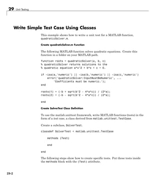 29 Unit Testing
Write Simple Test Case Using Classes
This example shows how to write a unit test for a MATLAB function,
quadraticSolver.m.
Create quadraticSolver.m Function
The following MATLAB function solves quadratic equations. Create this
function in a folder on your MATLAB path.
function roots = quadraticSolver(a, b, c)
% quadraticSolver returns solutions to the
% quadratic equation a*x^2 + b*x + c = 0.
if ~isa(a,'numeric') || ~isa(b,'numeric') || ~isa(c,'numeric')
error('quadraticSolver:InputMustBeNumeric', ...
'Coefficients must be numeric.');
end
roots(1) = (-b + sqrt(b^2 - 4*a*c)) / (2*a);
roots(2) = (-b - sqrt(b^2 - 4*a*c)) / (2*a);
end
Create SolverTest Class Definition
To use the matlab.unittest framework, write MATLAB functions (tests) in the
form of a test case, a class derived from matlab.unittest.TestCase.
Create a subclass, SolverTest.
classdef SolverTest < matlab.unittest.TestCase
methods (Test)
end
end
The following steps show how to create specific tests. Put these tests inside
the methods block with the (Test) attribute.
29-2
 