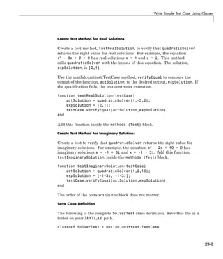 Write Simple Test Case Using Classes
Create Test Method for Real Solutions
Create a test method, testRealSolution, to verify that quadraticSolver
returns the right value for real solutions. For example, the equation
x2
- 3x + 2 = 0 has real solutions x = 1 and x = 2. This method
calls quadraticSolver with the inputs of this equation. The solution,
expSolution, is [2,1].
Use the matlab.unittest.TestCase method, verifyEqual to compare the
output of the function, actSolution, to the desired output, expSolution. If
the qualification fails, the test continues execution.
function testRealSolution(testCase)
actSolution = quadraticSolver(1,-3,2);
expSolution = [2,1];
testCase.verifyEqual(actSolution,expSolution);
end
Add this function inside the methods (Test) block.
Create Test Method for Imaginary Solutions
Create a test to verify that quadraticSolver returns the right value for
imaginary solutions. For example, the equation x2
- 2x + 10 = 0 has
imaginary solutions x = -1 + 3i and x = -1 - 3i. Add this function,
testImaginarySolution, inside the methods (Test) block.
function testImaginarySolution(testCase)
actSolution = quadraticSolver(1,2,10);
expSolution = [-1+3i, -1-3i];
testCase.verifyEqual(actSolution,expSolution);
end
The order of the tests within the block does not matter.
Save Class Definition
The following is the complete SolverTest class definition. Save this file in a
folder on your MATLAB path.
classdef SolverTest < matlab.unittest.TestCase
29-3
 