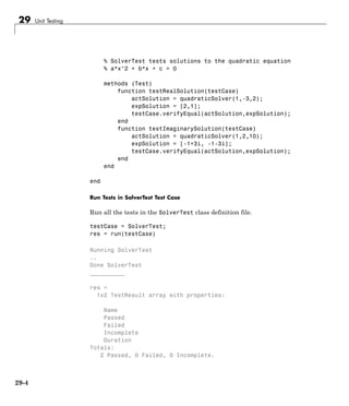 29 Unit Testing
% SolverTest tests solutions to the quadratic equation
% a*x^2 + b*x + c = 0
methods (Test)
function testRealSolution(testCase)
actSolution = quadraticSolver(1,-3,2);
expSolution = [2,1];
testCase.verifyEqual(actSolution,expSolution);
end
function testImaginarySolution(testCase)
actSolution = quadraticSolver(1,2,10);
expSolution = [-1+3i, -1-3i];
testCase.verifyEqual(actSolution,expSolution);
end
end
end
Run Tests in SolverTest Test Case
Run all the tests in the SolverTest class definition file.
testCase = SolverTest;
res = run(testCase)
Running SolverTest
..
Done SolverTest
__________
res =
1x2 TestResult array with properties:
Name
Passed
Failed
Incomplete
Duration
Totals:
2 Passed, 0 Failed, 0 Incomplete.
29-4
 