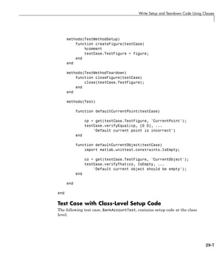 Write Setup and Teardown Code Using Classes
methods(TestMethodSetup)
function createFigure(testCase)
%comment
testCase.TestFigure = figure;
end
end
methods(TestMethodTeardown)
function closeFigure(testCase)
close(testCase.TestFigure);
end
end
methods(Test)
function defaultCurrentPoint(testCase)
cp = get(testCase.TestFigure, 'CurrentPoint');
testCase.verifyEqual(cp, [0 0], ...
'Default current point is incorrect')
end
function defaultCurrentObject(testCase)
import matlab.unittest.constraints.IsEmpty;
co = get(testCase.TestFigure, 'CurrentObject');
testCase.verifyThat(co, IsEmpty, ...
'Default current object should be empty');
end
end
end
Test Case with Class-Level Setup Code
The following test case, BankAccountTest, contains setup code at the class
level.
29-7
 