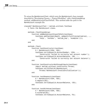 29 Unit Testing
To setup the BankAccountTest, which tests the BankAccount class example
described in “Developing Classes — Typical Workflow”, add a TestClassSetup
method, addBankAccountClassToPath. This method adds the path to the
BankAccount example file.
classdef BankAccountTest < matlab.unittest.TestCase
% Tests the BankAccount class.
methods (TestClassSetup)
function addBankAccountClassToPath(testCase)
testCase.addTeardown(@path, addpath(fullfile(matlabroot, ...
'help', 'techdoc', 'matlab_oop', 'examples')));
end
end
methods (Test)
function testConstructor(testCase)
b = BankAccount(1234, 100);
testCase.verifyEqual(b.AccountNumber, 1234, ...
'Constructor failed to correctly set account number');
testCase.verifyEqual(b.AccountBalance, 100, ...
'Constructor failed to correctly set account balance');
end
function testConstructorNotEnoughInputs(testCase)
import matlab.unittest.constraints.Throws;
testCase.verifyThat(@()BankAccount, ...
Throws('BankAccount:InvalidInitialization'));
end
function testDesposit(testCase)
b = BankAccount(1234, 100);
b.deposit(25);
testCase.verifyEqual(b.AccountBalance, 125);
end
function testWithdraw(testCase)
b = BankAccount(1234, 100);
b.withdraw(25);
testCase.verifyEqual(b.AccountBalance, 75);
29-8
 