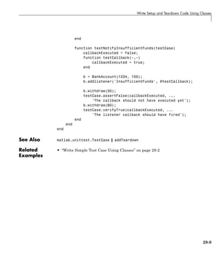 Write Setup and Teardown Code Using Classes
end
function testNotifyInsufficientFunds(testCase)
callbackExecuted = false;
function testCallback(~,~)
callbackExecuted = true;
end
b = BankAccount(1234, 100);
b.addlistener('InsufficientFunds', @testCallback);
b.withdraw(50);
testCase.assertFalse(callbackExecuted, ...
'The callback should not have executed yet');
b.withdraw(60);
testCase.verifyTrue(callbackExecuted, ...
'The listener callback should have fired');
end
end
end
See Also matlab.unittest.TestCase | addTeardown
Related
Examples
• “Write Simple Test Case Using Classes” on page 29-2
29-9
 