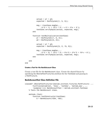 Write Tests Using Shared Fixtures
actual = p1 + p2;
expected = DocPolynom([1, 5, 3]);
msg = [testCase.msgEqn,...
'(x^2 + 1) + (5*x + 2) = x^2 + 5*x + 3'];
testCase.verifyEqual(actual, expected, msg);
end
function testMultiplication(testCase)
p1 = DocPolynom([1, 0, 3]);
p2 = DocPolynom([5, 2]);
actual = p1 * p2;
expected = DocPolynom([5, 2, 15, 6]);
msg = [testCase.msgEqn,...
'(x^2 + 3) * (5*x + 2) = 5*x^3 + 2*x^2 + 15*x + 6'];
testCase.verifyEqual(actual, expected, msg);
end
end
end
Create a Test for the BankAccount Class
Create a test file for the BankAccount class. Create the shared fixture by
specifying the SharedTestFixtures attribute for the TestCase and passing in
a PathFixture.
BankAccountTest Class Definition File
classdef (SharedTestFixtures={matlab.unittest.fixtures.PathFixture( ...
fullfile(matlabroot, 'help', 'techdoc', 'matlab_oop', ...
'examples'))}) BankAccountTest < matlab.unittest.TestCase
% Tests the BankAccount class.
methods (Test)
function testConstructor(testCase)
b = BankAccount(1234, 100);
29-13
 