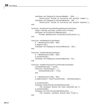 29 Unit Testing
testCase.verifyEqual(b.AccountNumber, 1234, ...
'Constructor failed to correctly set account number');
testCase.verifyEqual(b.AccountBalance, 100, ...
'Constructor failed to correctly set account balance');
end
function testConstructorNotEnoughInputs(testCase)
import matlab.unittest.constraints.Throws;
testCase.verifyThat(@()BankAccount, ...
Throws('BankAccount:InvalidInitialization'));
end
function testDesposit(testCase)
b = BankAccount(1234, 100);
b.deposit(25);
testCase.verifyEqual(b.AccountBalance, 125);
end
function testWithdraw(testCase)
b = BankAccount(1234, 100);
b.withdraw(25);
testCase.verifyEqual(b.AccountBalance, 75);
end
function testNotifyInsufficientFunds(testCase)
callbackExecuted = false;
function testCallback(~,~)
callbackExecuted = true;
end
b = BankAccount(1234, 100);
b.addlistener('InsufficientFunds', @testCallback);
b.withdraw(50);
testCase.assertFalse(callbackExecuted, ...
'The callback should not have executed yet');
b.withdraw(60);
testCase.verifyTrue(callbackExecuted, ...
'The listener callback should have fired');
end
29-14
 