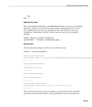 Write Tests Using Shared Fixtures
end
end
Build the Test Suite
The classes DocPolynomTest.m and BankAccountTest.m are in your working
directory. Create a test suite from your current working directory. If you
have additional tests, they are included in the suite when you use the
TestSuite.fromFolder method. Create the test suite at the command
prompt.
import matlab.unittest.TestSuite;
suiteFolder = TestSuite.fromFolder(pwd);
Run the Tests
At the command prompt, run the tests in the test suite.
result = run(suiteFolder);
Setting up PathFixture.
Description: Adds 'C:Program FilesMATLABR2013bhelptechdocmatlab_oope
__________
Running BankAccountTest
.....
Done BankAccountTest
__________
Running DocPolynomTest
...
Done DocPolynomTest
__________
Tearing down PathFixture.
Description: Restores the path to its previous state.
__________
The test framework sets up the test fixture, runs all the tests in each file,
and then tears the fixture down. If the path fixture was set up and torn
29-15
 
