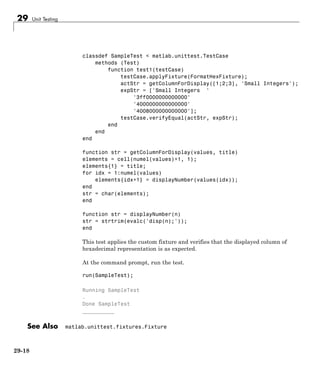 29 Unit Testing
classdef SampleTest < matlab.unittest.TestCase
methods (Test)
function test1(testCase)
testCase.applyFixture(FormatHexFixture);
actStr = getColumnForDisplay([1;2;3], 'Small Integers');
expStr = ['Small Integers '
'3ff0000000000000'
'4000000000000000'
'4008000000000000'];
testCase.verifyEqual(actStr, expStr);
end
end
end
function str = getColumnForDisplay(values, title)
elements = cell(numel(values)+1, 1);
elements{1} = title;
for idx = 1:numel(values)
elements{idx+1} = displayNumber(values(idx));
end
str = char(elements);
end
function str = displayNumber(n)
str = strtrim(evalc('disp(n);'));
end
This test applies the custom fixture and verifies that the displayed column of
hexadecimal representation is as expected.
At the command prompt, run the test.
run(SampleTest);
Running SampleTest
.
Done SampleTest
__________
See Also matlab.unittest.fixtures.Fixture
29-18
 