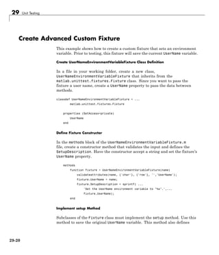 29 Unit Testing
Create Advanced Custom Fixture
This example shows how to create a custom fixture that sets an environment
variable. Prior to testing, this fixture will save the current UserName variable.
Create UserNameEnvironmentVariableFixture Class Definition
In a file in your working folder, create a new class,
UserNameEnvironmentVariableFixture that inherits from the
matlab.unittest.fixtures.Fixture class. Since you want to pass the
fixture a user name, create a UserName property to pass the data between
methods.
classdef UserNameEnvironmentVariableFixture < ...
matlab.unittest.fixtures.Fixture
properties (SetAccess=private)
UserName
end
Define Fixture Constructor
In the methods block of the UserNameEnvironmentVariableFixture.m
file, create a constructor method that validates the input and defines the
SetupDescription. Have the constructor accept a string and set the fixture’s
UserName property.
methods
function fixture = UserNameEnvironmentVariableFixture(name)
validateattributes(name, {'char'}, {'row'}, '','UserName');
fixture.UserName = name;
fixture.SetupDescription = sprintf( ...
'Set the UserName environment variable to "%s".',...
fixture.UserName);
end
Implement setup Method
Subclasses of the Fixture class must implement the setup method. Use this
method to save the original UserName variable. This method also defines
29-20
 