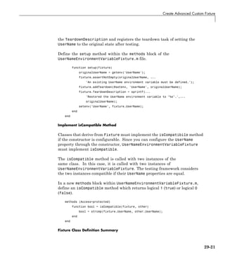 Create Advanced Custom Fixture
the TeardownDescription and registers the teardown task of setting the
UserName to the original state after testing.
Define the setup method within the methods block of the
UserNameEnvironmentVariableFixture.m file.
function setup(fixture)
originalUserName = getenv('UserName');
fixture.assertNotEmpty(originalUserName, ...
'An existing UserName environment variable must be defined.');
fixture.addTeardown(@setenv, 'UserName', originalUserName);
fixture.TeardownDescription = sprintf(...
'Restored the UserName environment variable to "%s".',...
originalUserName);
setenv('UserName', fixture.UserName);
end
end
Implement isCompatible Method
Classes that derive from Fixture must implement the isCompatibile method
if the constructor is configurable. Since you can configure the UserName
property through the constructor, UserNameEnvironmentVariableFixture
must implement isCompatible.
The isCompatible method is called with two instances of the
same class. In this case, it is called with two instances of
UserNameEnvironmentVariableFixture. The testing framework considers
the two instances compatible if their UserName properties are equal.
In a new methods block within UserNameEnvironmentVariableFixture.m,
define an isCompatible method which returns logical 1 (true) or logical 0
(false).
methods (Access=protected)
function bool = isCompatible(fixture, other)
bool = strcmp(fixture.UserName, other.UserName);
end
end
Fixture Class Definition Summary
29-21
 