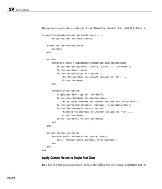 29 Unit Testing
Below are the complete contents of UserNameEnvironmentVariableFixture.m.
classdef UserNameEnvironmentVariableFixture < ...
matlab.unittest.fixtures.Fixture
properties (SetAccess=private)
UserName
end
methods
function fixture = UserNameEnvironmentVariableFixture(name)
validateattributes(name, {'char'}, {'row'}, '','UserName');
fixture.UserName = name;
fixture.SetupDescription = sprintf( ...
'Set the UserName environment variable to "%s".',...
fixture.UserName);
end
function setup(fixture)
originalUserName = getenv('UserName');
fixture.assertNotEmpty(originalUserName, ...
'An existing UserName environment variable must be defined.');
fixture.addTeardown(@setenv, 'UserName', originalUserName);
fixture.TeardownDescription = sprintf(...
'Restored the UserName environment variable to "%s".',...
originalUserName);
setenv('UserName', fixture.UserName);
end
end
methods (Access=protected)
function bool = isCompatible(fixture, other)
bool = strcmp(fixture.UserName, other.UserName);
end
end
end
Apply Custom Fixture to Single Test Class
In a file in your working folder, create the following test class, ExampleTest.m.
29-22
 