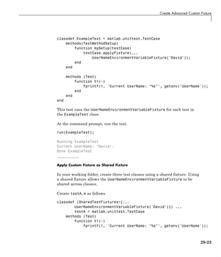 Create Advanced Custom Fixture
classdef ExampleTest < matlab.unittest.TestCase
methods(TestMethodSetup)
function mySetup(testCase)
testCase.applyFixture(...
UserNameEnvironmentVariableFixture('David'));
end
end
methods (Test)
function t1(~)
fprintf(1, 'Current UserName: "%s"', getenv('UserName'));
end
end
end
This test uses the UserNameEnvironmentVariableFixture for each test in
the ExampleTest class.
At the command prompt, run the test.
run(ExampleTest);
Running ExampleTest
Current UserName: "David".
Done ExampleTest
__________
Apply Custom Fixture as Shared Fixture
In your working folder, create three test classes using a shared fixture. Using
a shared fixture allows the UserNameEnvironmentVariableFixture to be
shared across classes.
Create testA.m as follows.
classdef (SharedTestFixtures={...
UserNameEnvironmentVariableFixture('David')}) ...
testA < matlab.unittest.TestCase
methods (Test)
function t1(~)
fprintf(1, 'Current UserName: "%s"', getenv('UserName'));
29-23
 